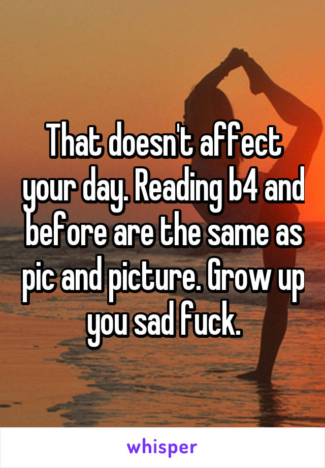 That doesn't affect your day. Reading b4 and before are the same as pic and picture. Grow up you sad fuck.