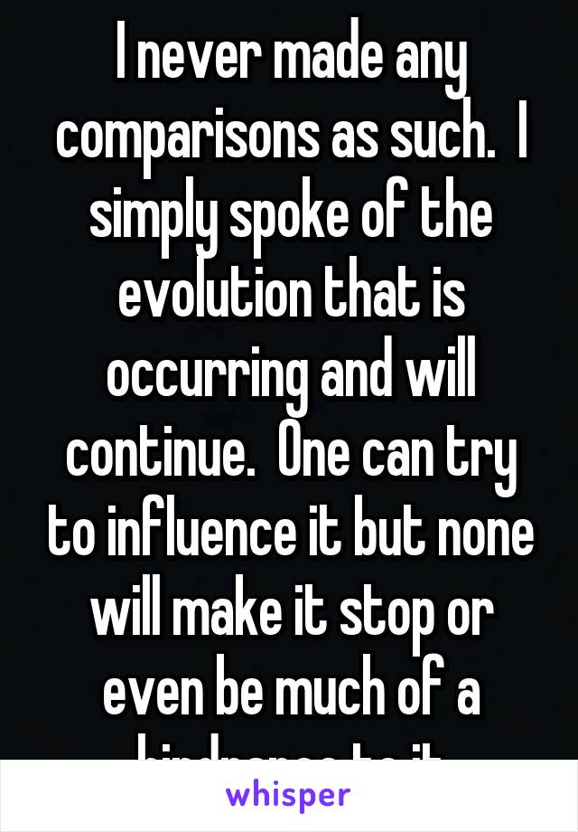 I never made any comparisons as such.  I simply spoke of the evolution that is occurring and will continue.  One can try to influence it but none will make it stop or even be much of a hindrance to it