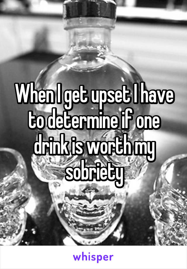 When I get upset I have to determine if one drink is worth my sobriety