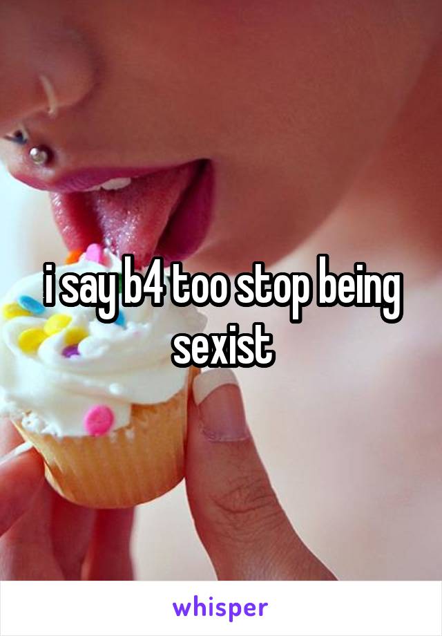 i say b4 too stop being sexist