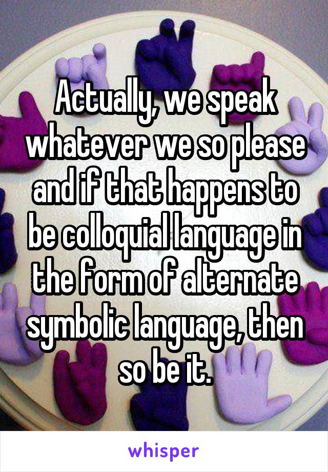 Actually, we speak whatever we so please and if that happens to be colloquial language in the form of alternate symbolic language, then so be it.