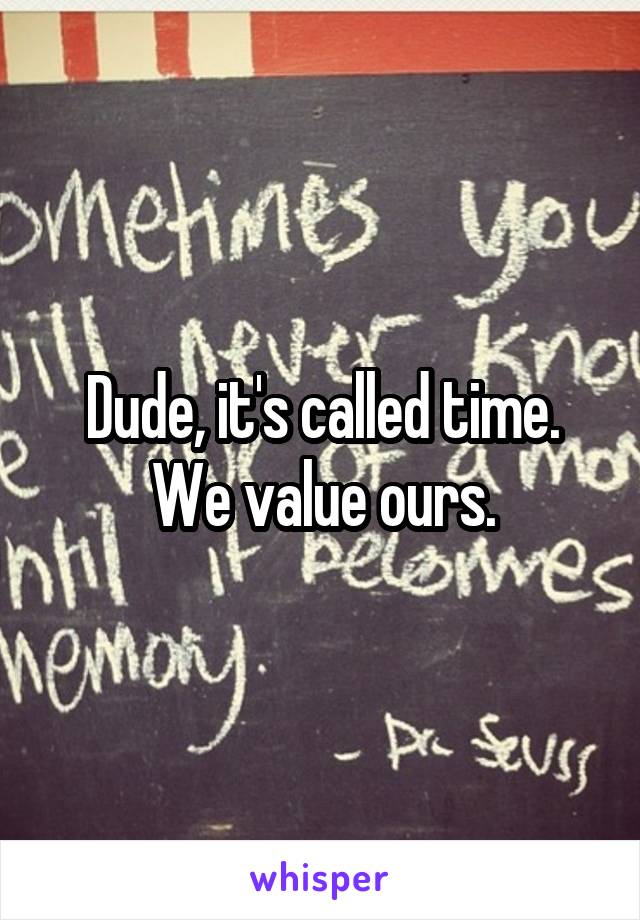 Dude, it's called time. We value ours.