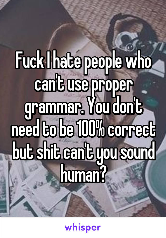 Fuck I hate people who can't use proper grammar. You don't need to be 100% correct but shit can't you sound human?