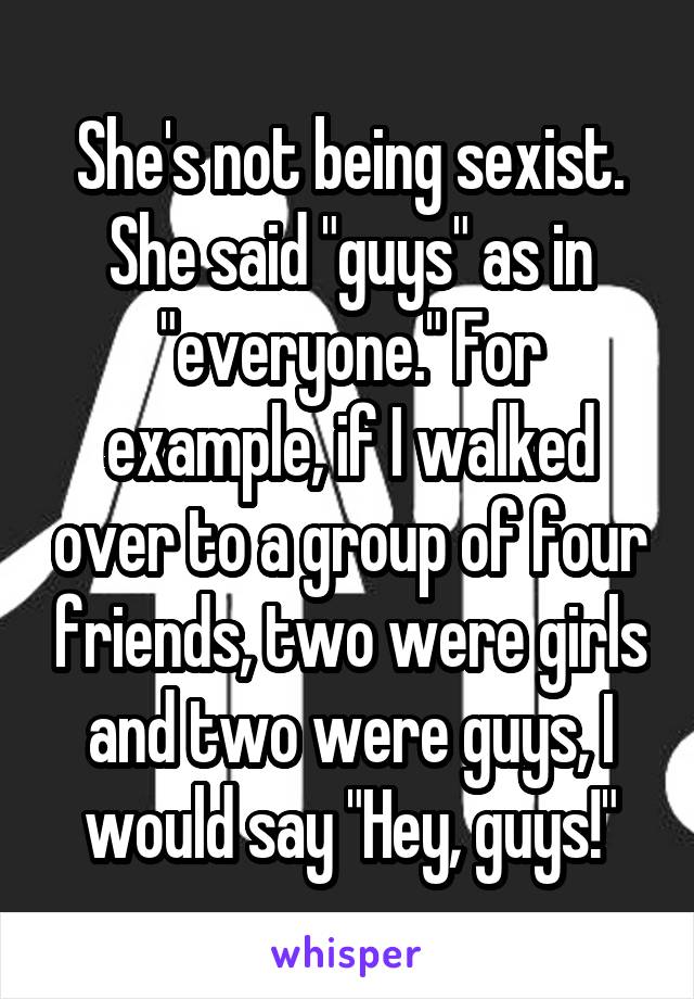 She's not being sexist. She said "guys" as in "everyone." For example, if I walked over to a group of four friends, two were girls and two were guys, I would say "Hey, guys!"