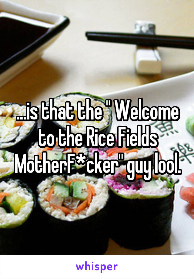 ...is that the " Welcome to the Rice Fields MotherF*cker" guy lool.