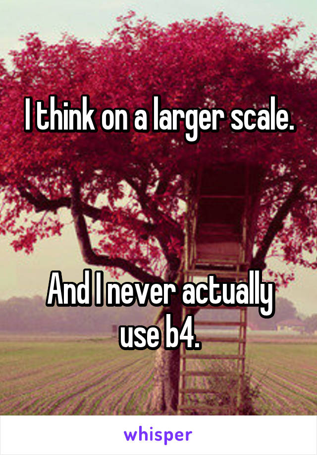 I think on a larger scale.



And I never actually use b4.