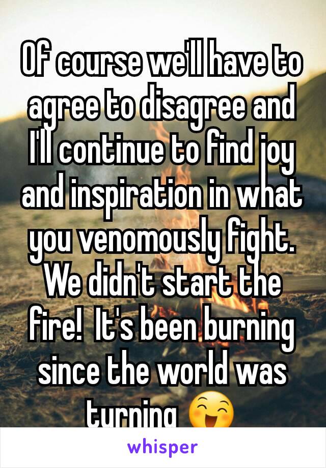 Of course we'll have to agree to disagree and I'll continue to find joy and inspiration in what you venomously fight.
We didn't start the fire!  It's been burning since the world was turning 😄