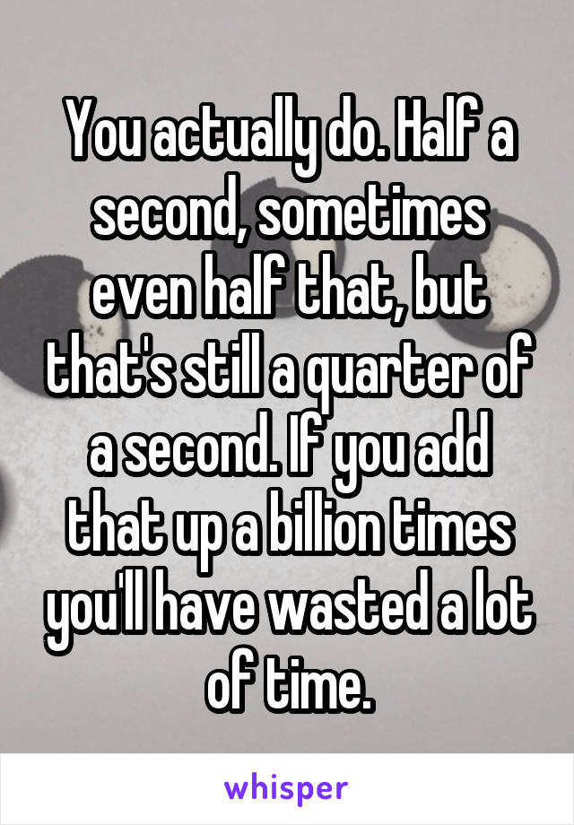 You actually do. Half a second, sometimes even half that, but that's still a quarter of a second. If you add that up a billion times you'll have wasted a lot of time.