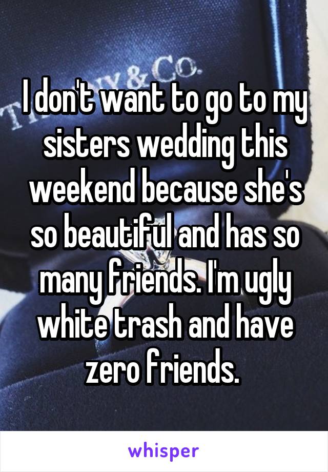 I don't want to go to my sisters wedding this weekend because she's so beautiful and has so many friends. I'm ugly white trash and have zero friends. 