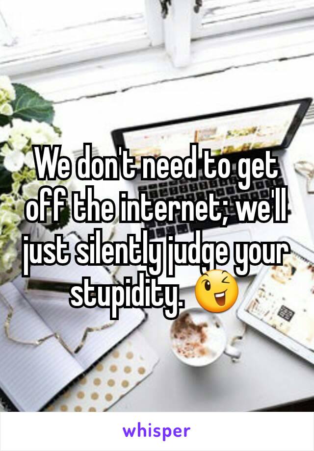 We don't need to get off the internet; we'll just silently judge your stupidity. 😉