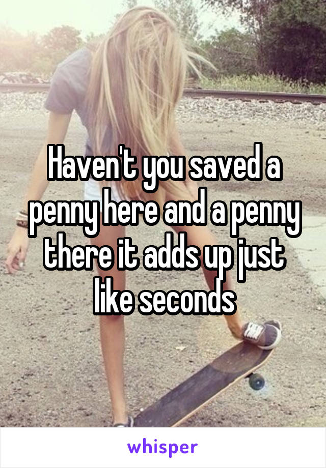 Haven't you saved a penny here and a penny there it adds up just like seconds