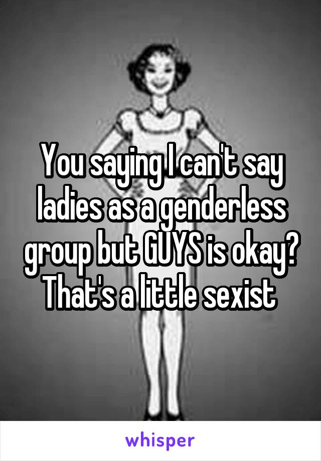 You saying I can't say ladies as a genderless group but GUYS is okay? That's a little sexist 