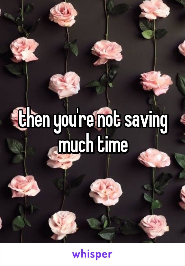 then you're not saving much time