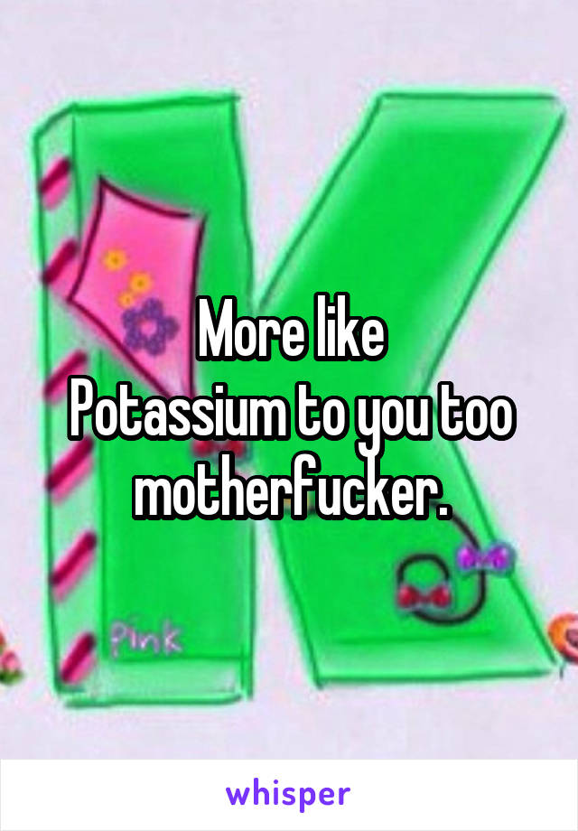 More like
Potassium to you too motherfucker.