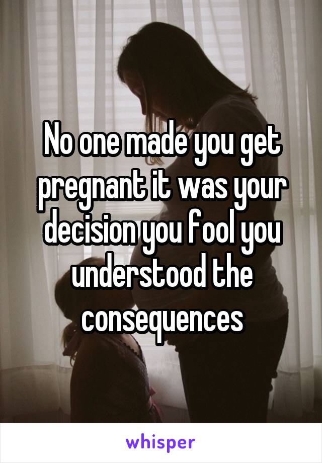 No one made you get pregnant it was your decision you fool you understood the consequences