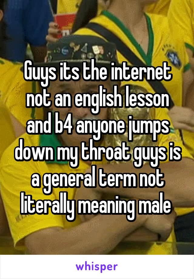 Guys its the internet not an english lesson and b4 anyone jumps down my throat guys is a general term not literally meaning male 