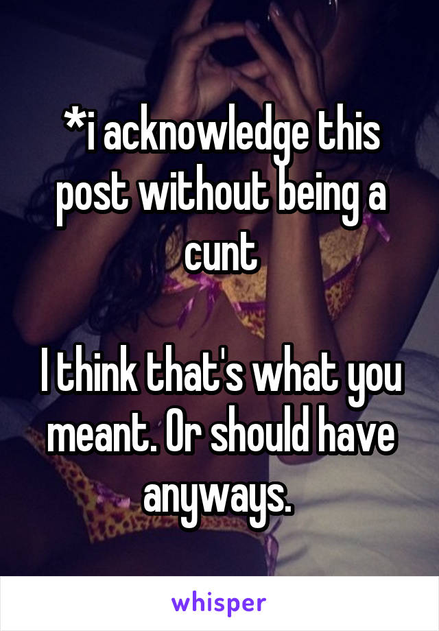 *i acknowledge this post without being a cunt

I think that's what you meant. Or should have anyways. 