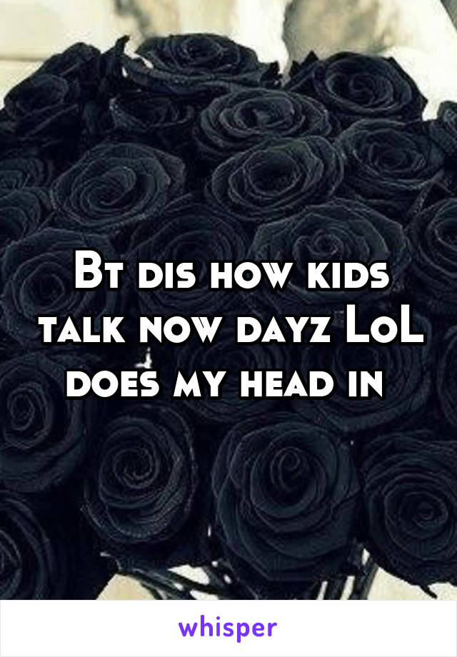 Bt dis how kids talk now dayz LoL does my head in 