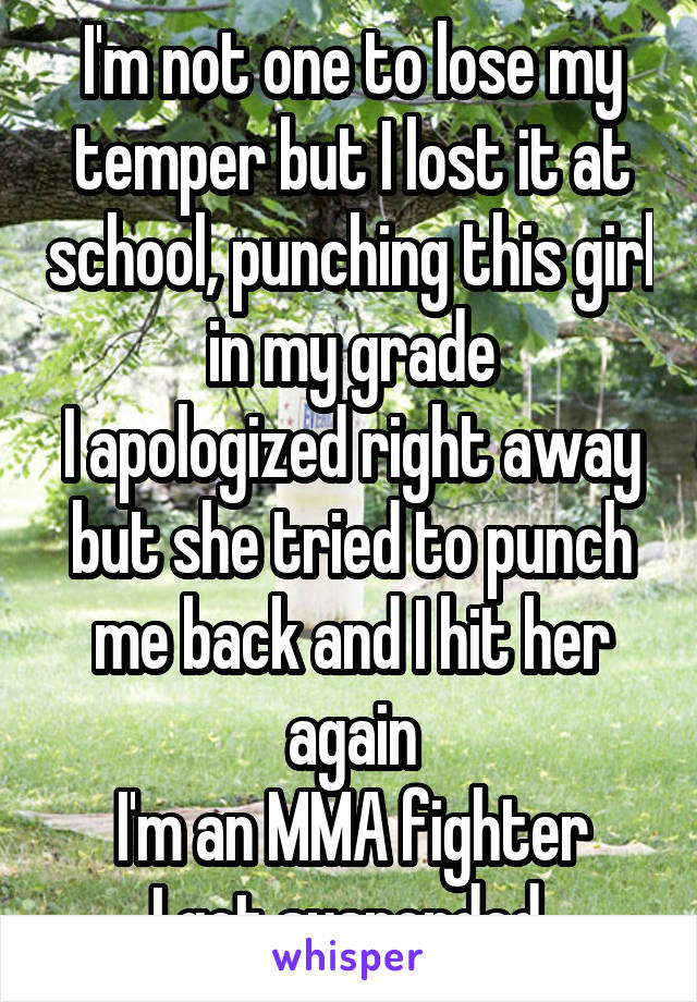 I'm not one to lose my temper but I lost it at school, punching this girl in my grade
I apologized right away but she tried to punch me back and I hit her again
I'm an MMA fighter
I got suspended 