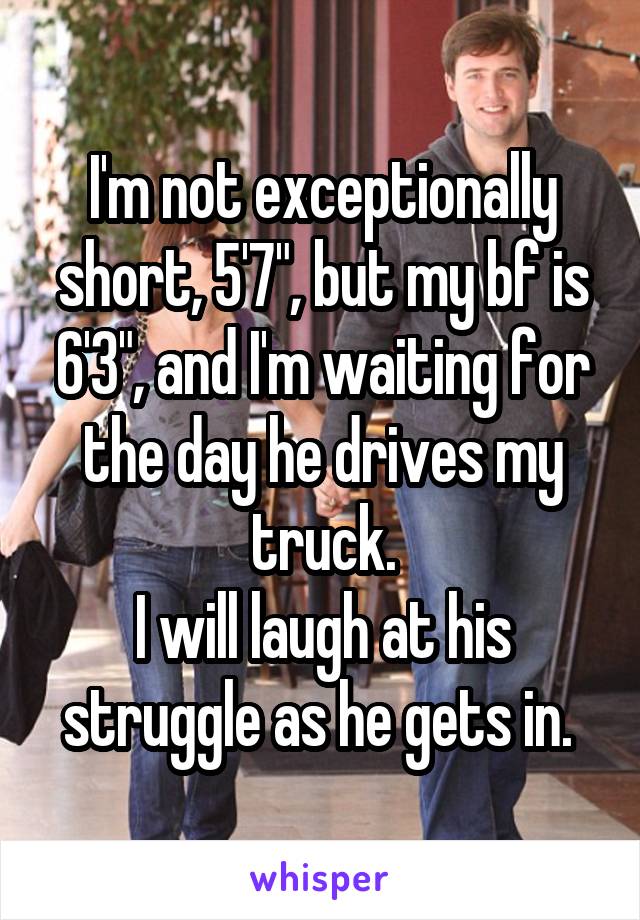 I'm not exceptionally short, 5'7", but my bf is 6'3", and I'm waiting for the day he drives my truck.
I will laugh at his struggle as he gets in. 