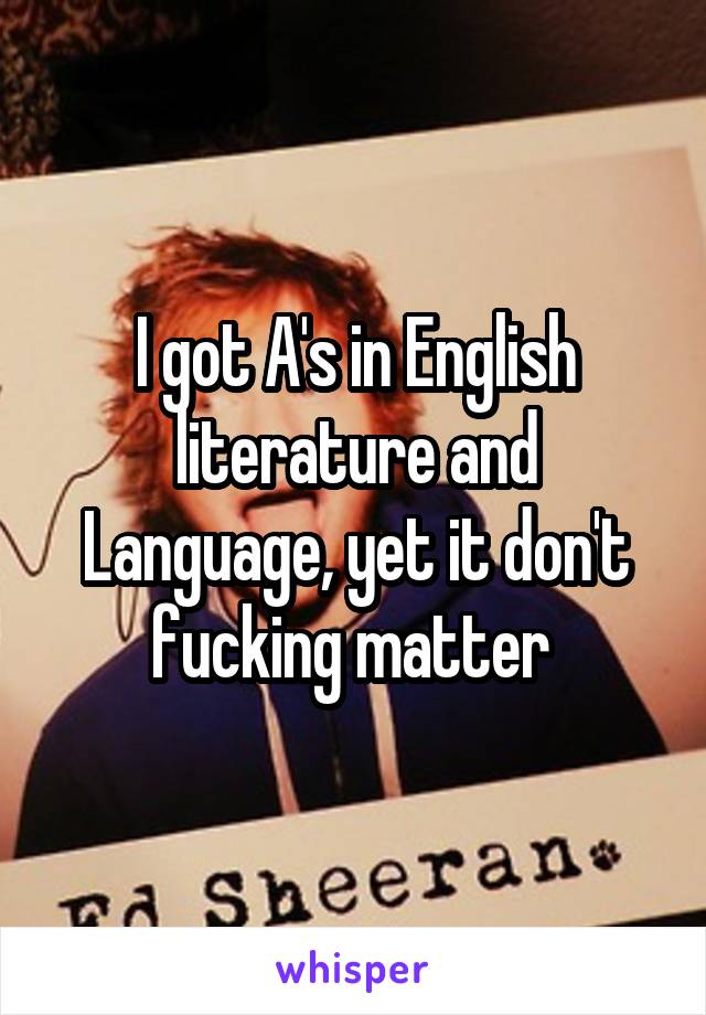 I got A's in English literature and Language, yet it don't fucking matter 