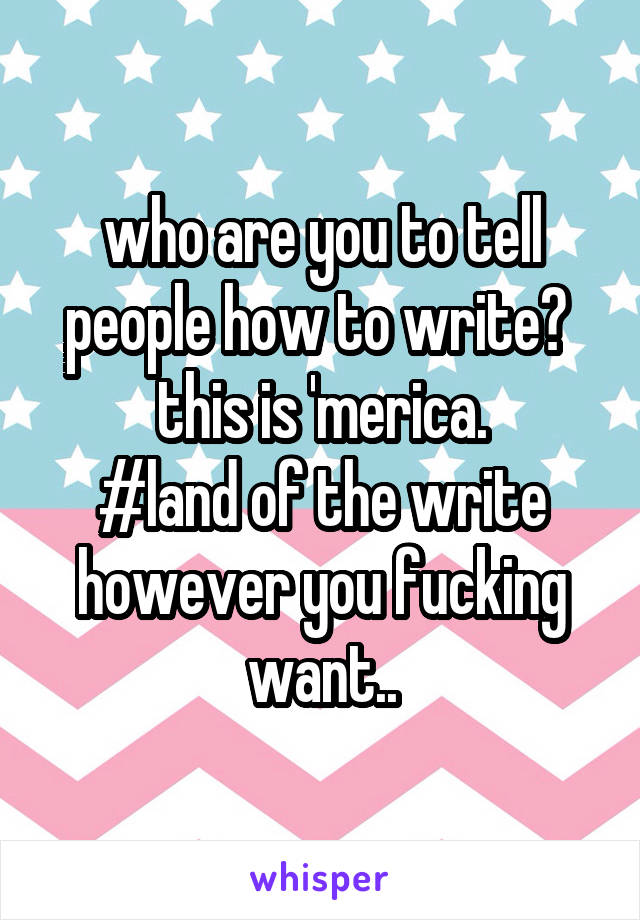 who are you to tell people how to write? 
this is 'merica.
#land of the write however you fucking want..