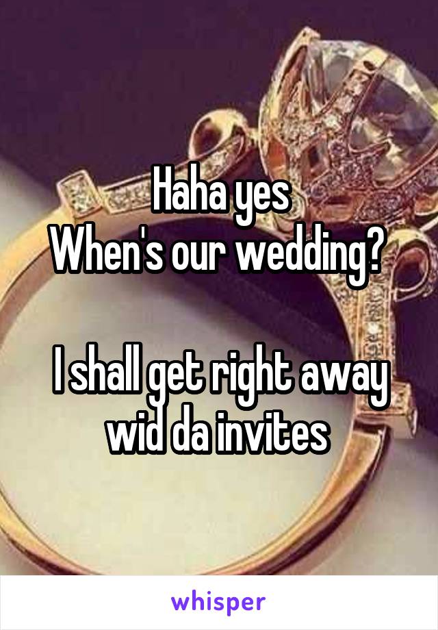 Haha yes
When's our wedding? 

I shall get right away wid da invites 