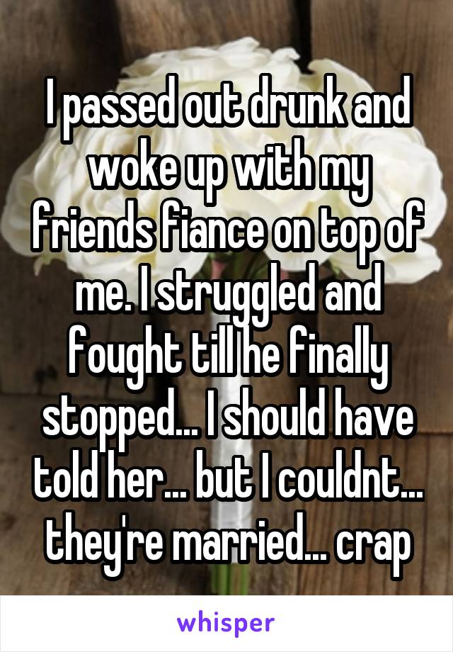 I passed out drunk and woke up with my friends fiance on top of me. I struggled and fought till he finally stopped... I should have told her... but I couldnt... they're married... crap