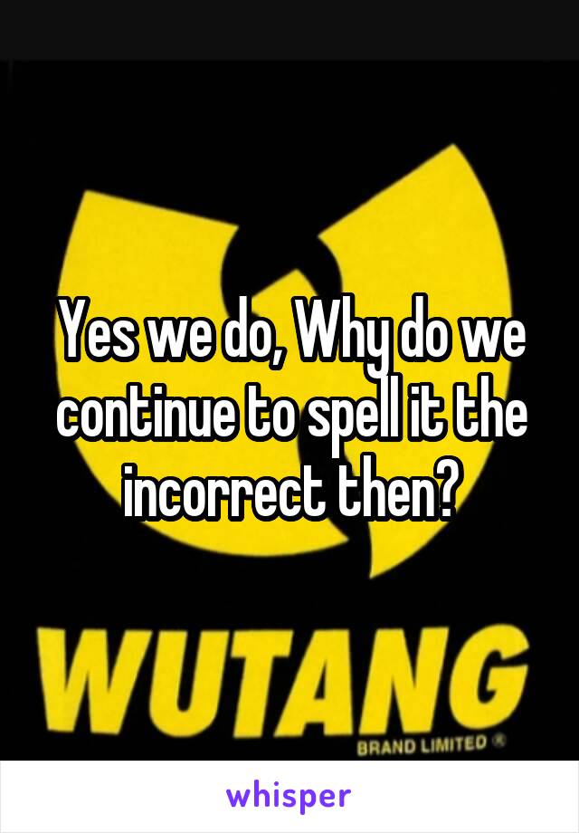 Yes we do, Why do we continue to spell it the incorrect then?