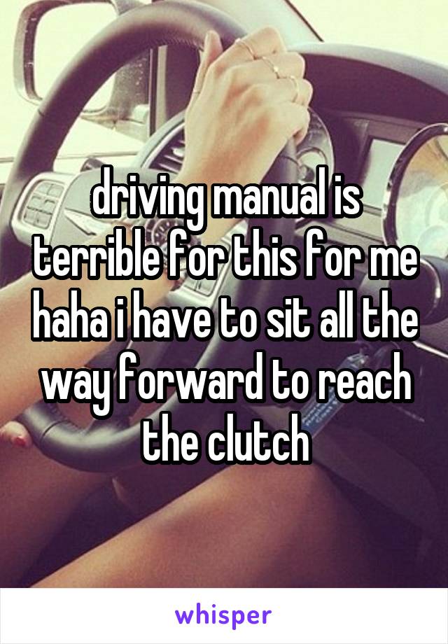 driving manual is terrible for this for me haha i have to sit all the way forward to reach the clutch