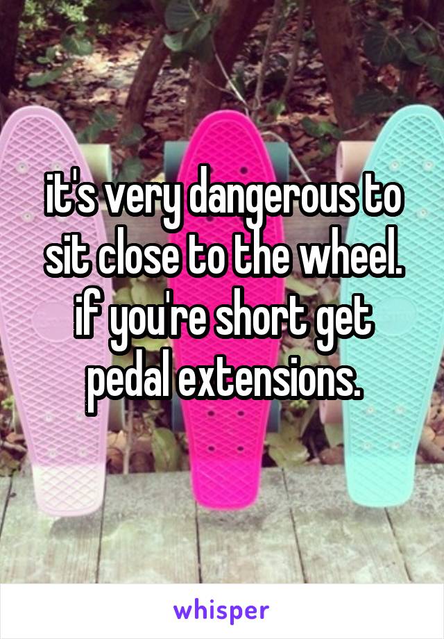 it's very dangerous to sit close to the wheel.
if you're short get pedal extensions.
