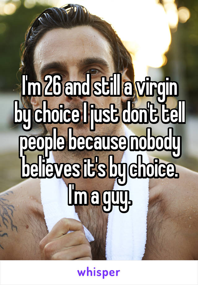I'm 26 and still a virgin by choice I just don't tell people because nobody believes it's by choice. I'm a guy.
