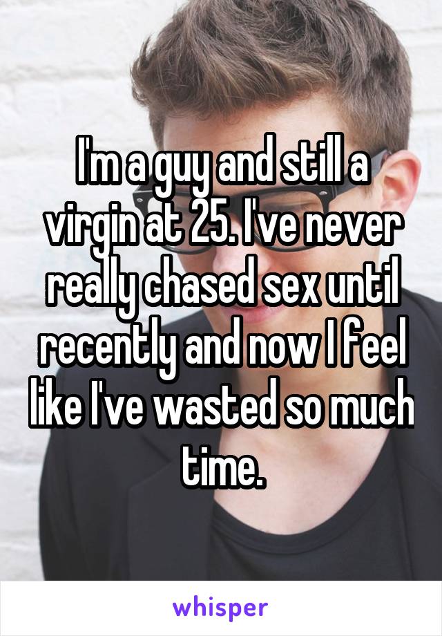 I'm a guy and still a virgin at 25. I've never really chased sex until recently and now I feel like I've wasted so much time.