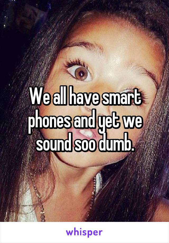 We all have smart phones and yet we sound soo dumb.