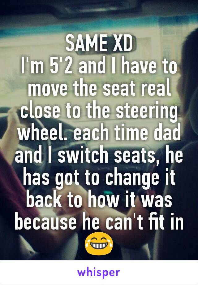 SAME XD
I'm 5'2 and I have to move the seat real close to the steering wheel. each time dad and I switch seats, he has got to change it back to how it was because he can't fit in 😂