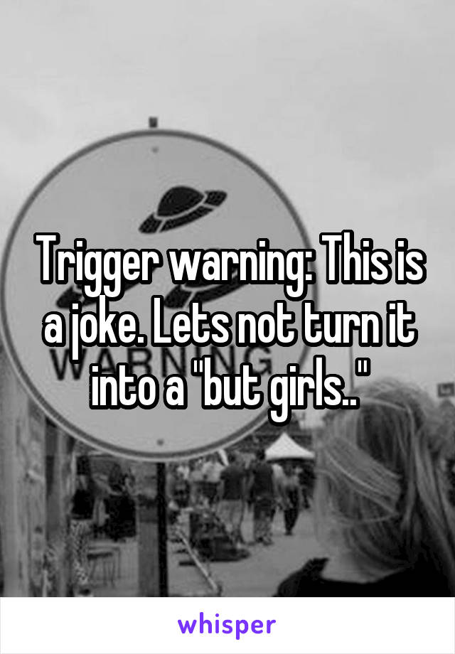 Trigger warning: This is a joke. Lets not turn it into a "but girls.."