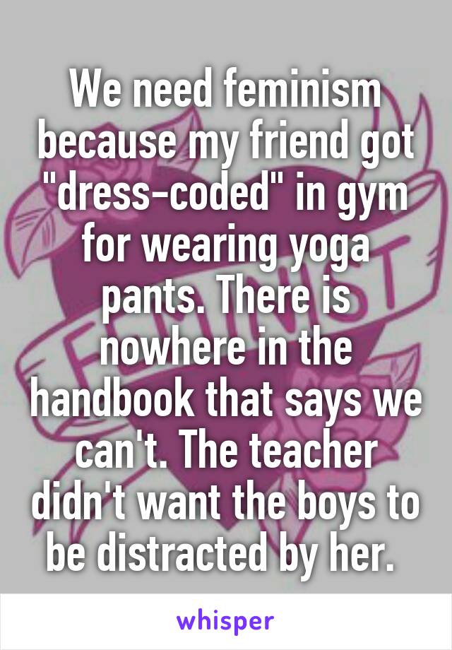 We need feminism because my friend got "dress-coded" in gym for wearing yoga pants. There is nowhere in the handbook that says we can't. The teacher didn't want the boys to be distracted by her. 