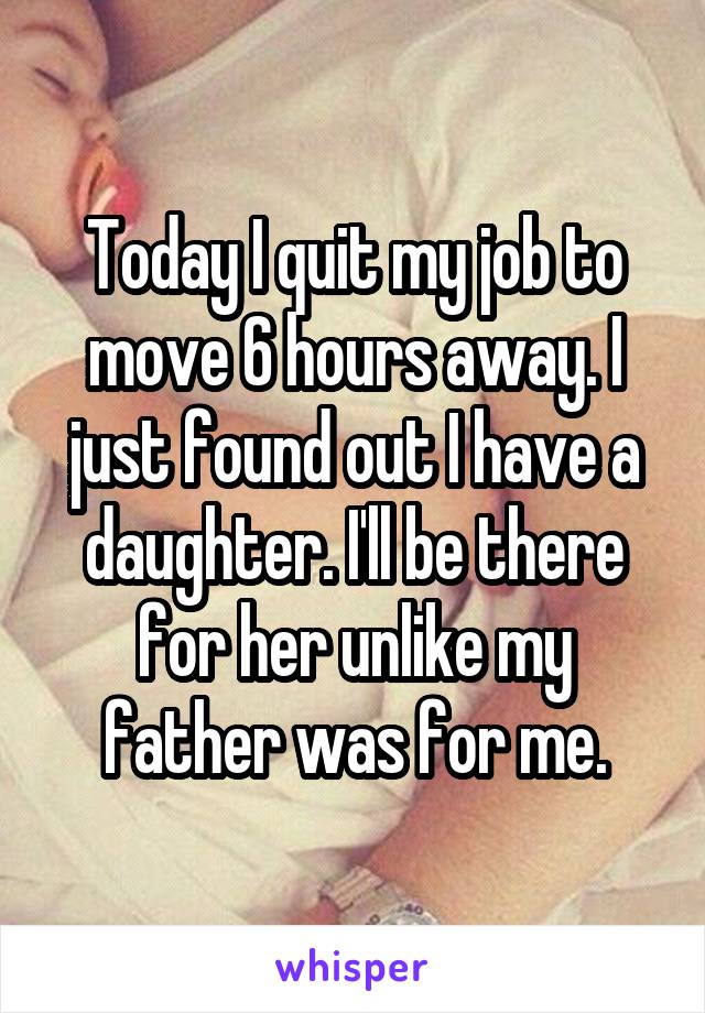 Today I quit my job to move 6 hours away. I just found out I have a daughter. I'll be there for her unlike my father was for me.