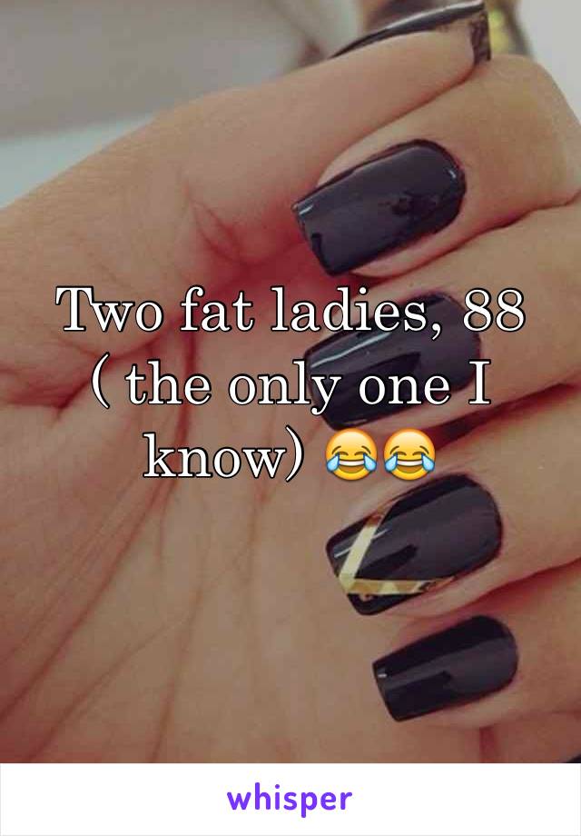 Two fat ladies, 88 ( the only one I know) 😂😂