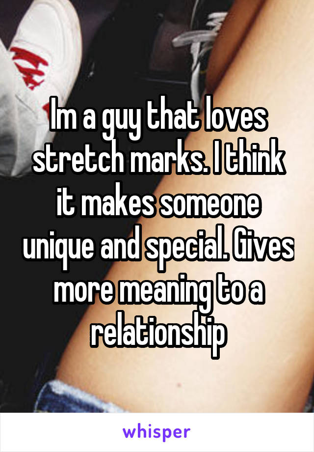 Im a guy that loves stretch marks. I think it makes someone unique and special. Gives more meaning to a relationship