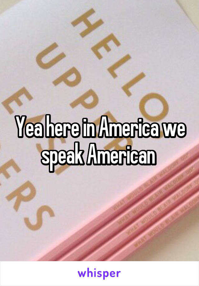 Yea here in America we speak American 