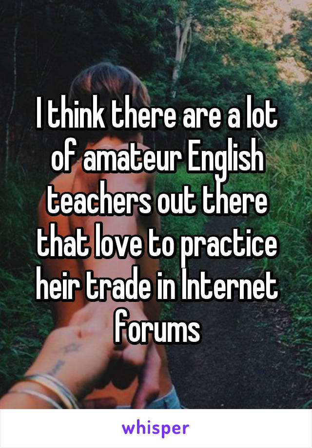 I think there are a lot of amateur English teachers out there that love to practice heir trade in Internet forums