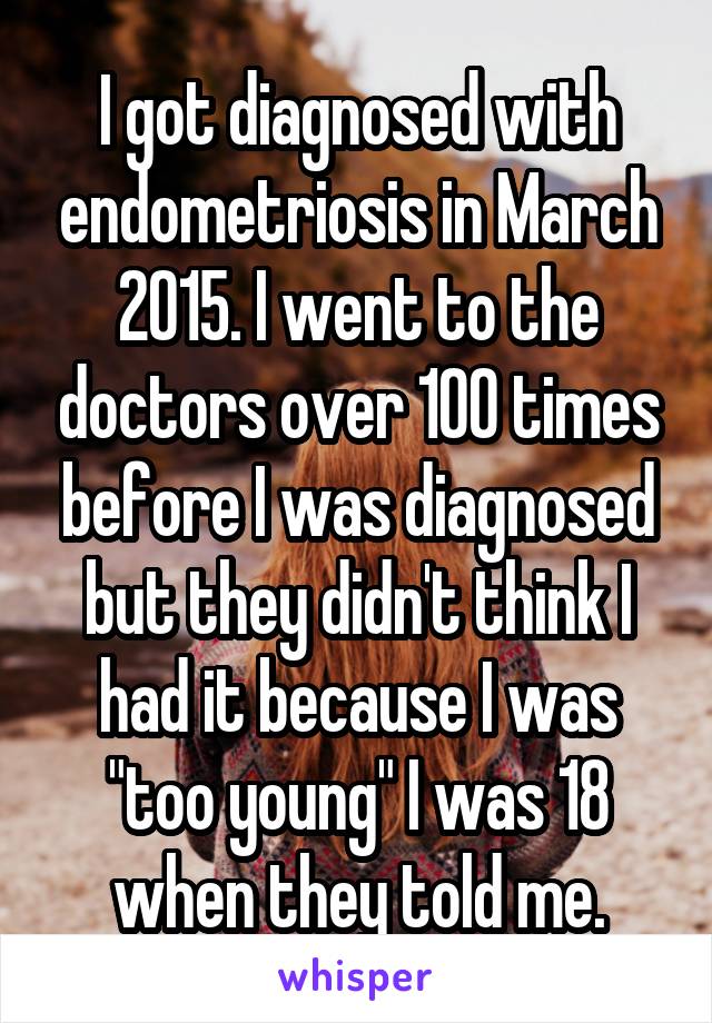 I got diagnosed with endometriosis in March 2015. I went to the doctors over 100 times before I was diagnosed but they didn't think I had it because I was "too young" I was 18 when they told me.