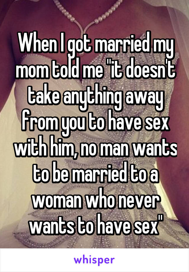 When I got married my mom told me "it doesn't take anything away from you to have sex with him, no man wants to be married to a woman who never wants to have sex"