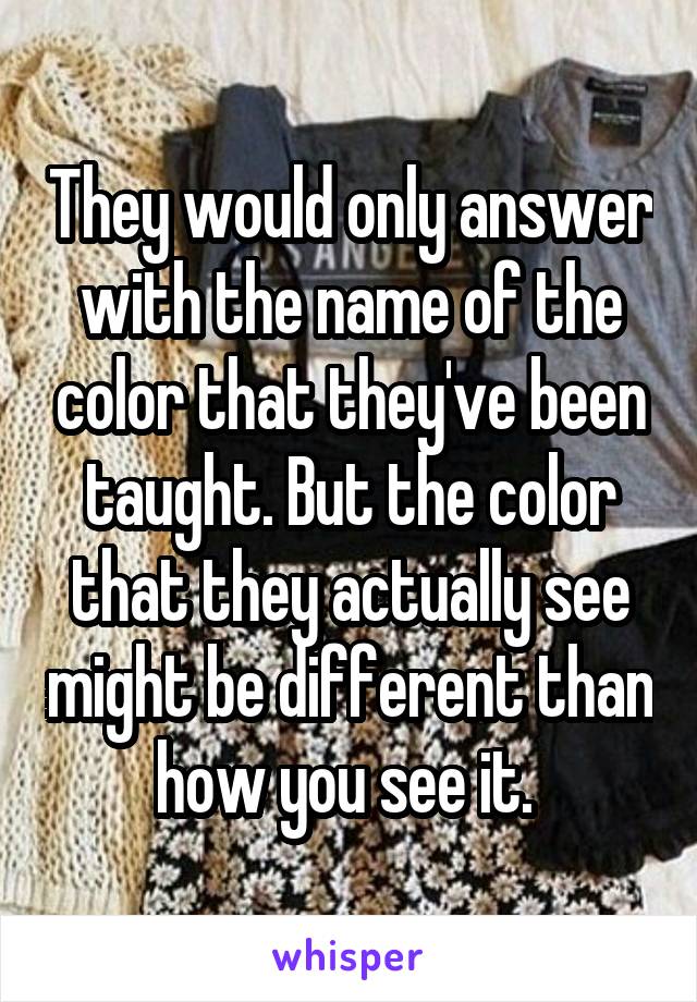 They would only answer with the name of the color that they've been taught. But the color that they actually see might be different than how you see it. 