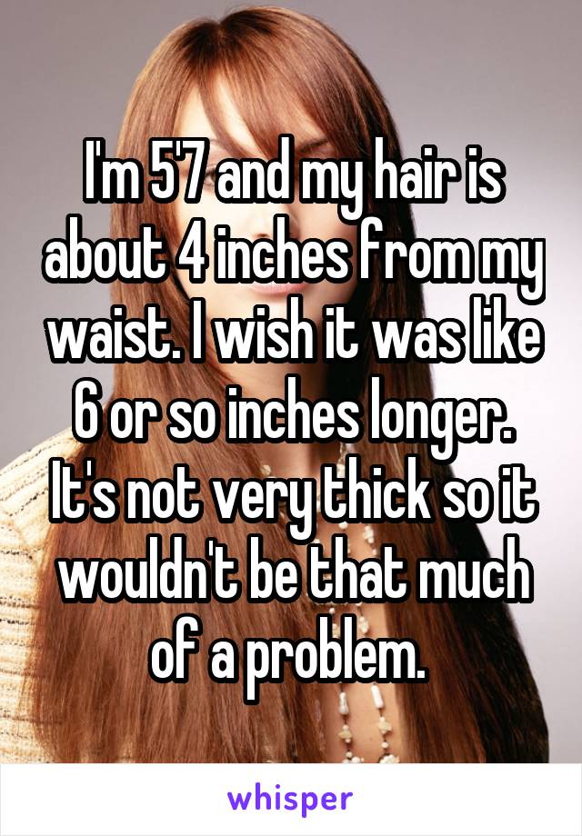 I'm 5'7 and my hair is about 4 inches from my waist. I wish it was like 6 or so inches longer. It's not very thick so it wouldn't be that much of a problem. 