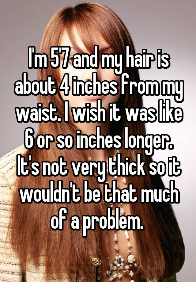 I'm 5'7 and my hair is about 4 inches from my waist. I wish it was like 6 or so inches longer. It's not very thick so it wouldn't be that much of a problem. 