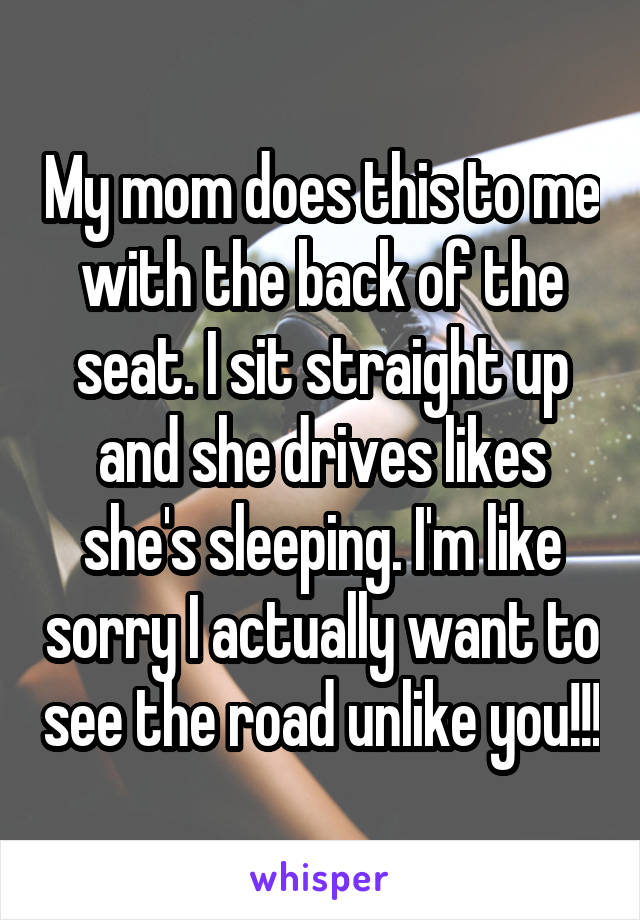 My mom does this to me with the back of the seat. I sit straight up and she drives likes she's sleeping. I'm like sorry I actually want to see the road unlike you!!!
