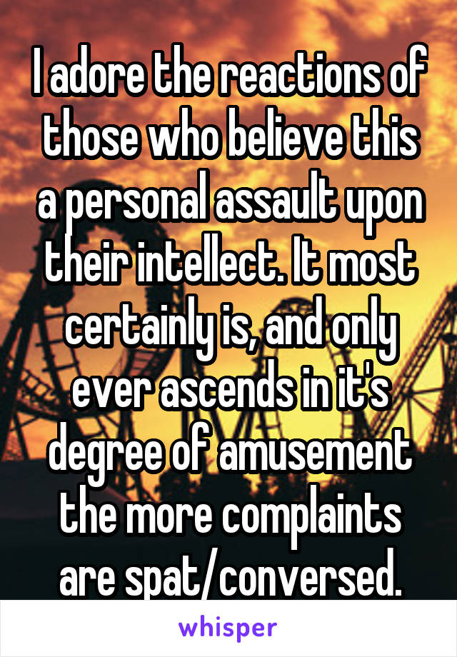 I adore the reactions of those who believe this a personal assault upon their intellect. It most certainly is, and only ever ascends in it's degree of amusement the more complaints are spat/conversed.