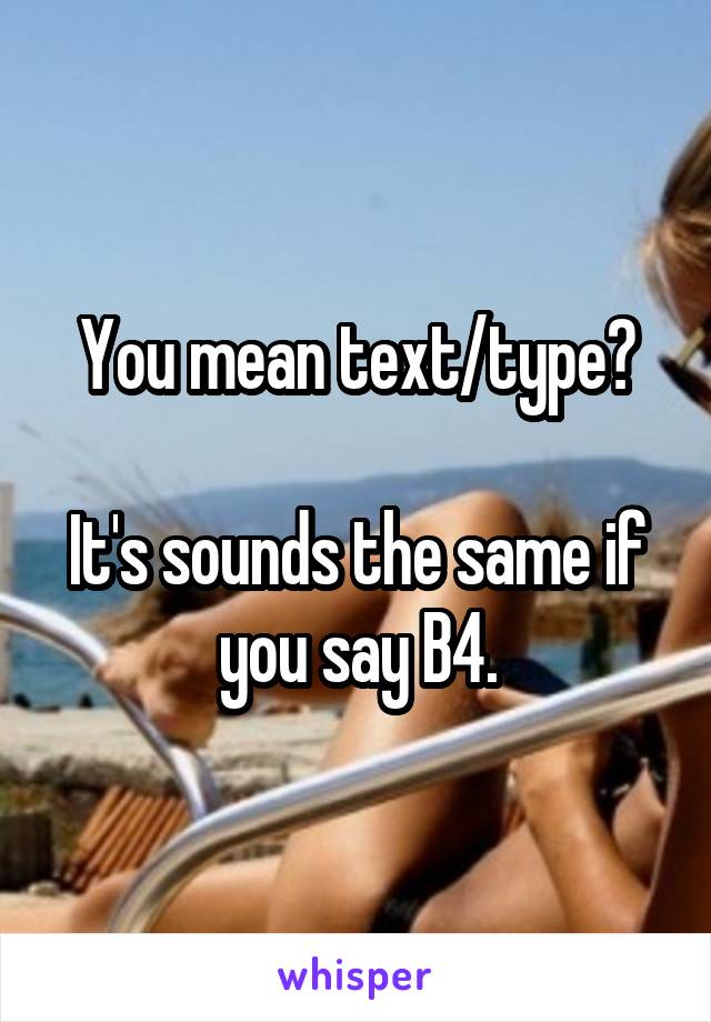 You mean text/type?

It's sounds the same if you say B4.